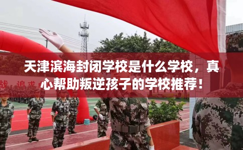 天津滨海封闭学校是什么学校，真心帮助叛逆孩子的学校推荐！