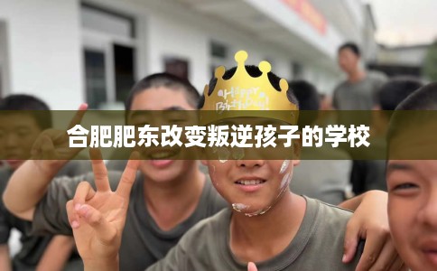 合肥肥东改变叛逆孩子的学校