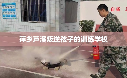 萍乡芦溪叛逆孩子的训练学校