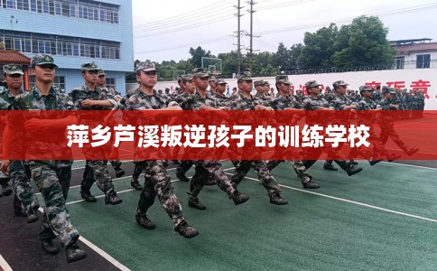 萍乡芦溪叛逆孩子的训练学校