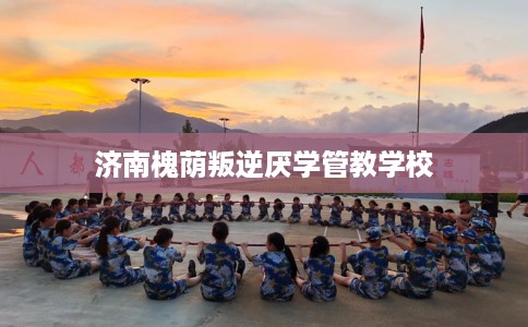 济南槐荫叛逆厌学管教学校