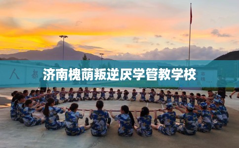 济南槐荫叛逆厌学管教学校