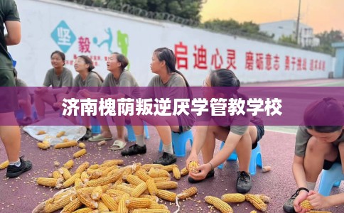 济南槐荫叛逆厌学管教学校
