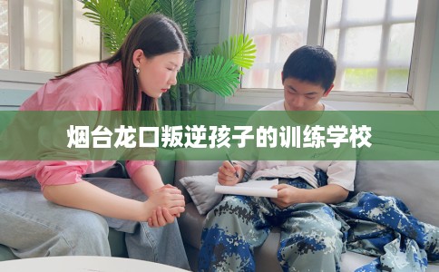 烟台龙口叛逆孩子的训练学校