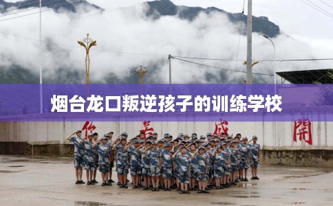 烟台龙口叛逆孩子的训练学校