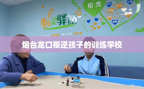 烟台龙口叛逆孩子的训练学校