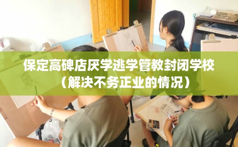 保定高碑店厌学逃学管教封闭学校（解决不务正业的情况）