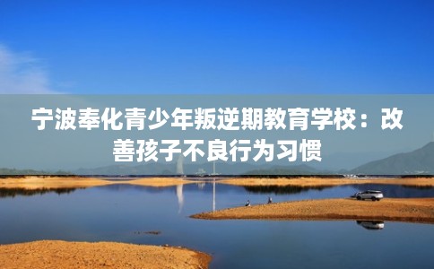 宁波奉化青少年叛逆期教育学校：改善孩子不良行为习惯