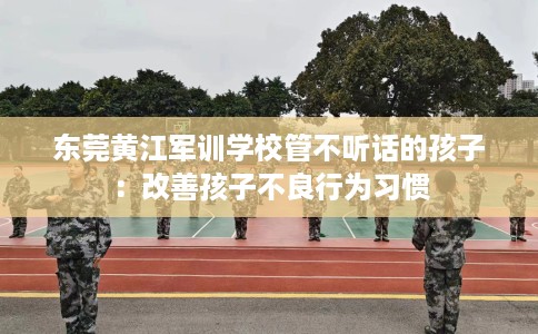 东莞黄江军训学校管不听话的孩子：改善孩子不良行为习惯
