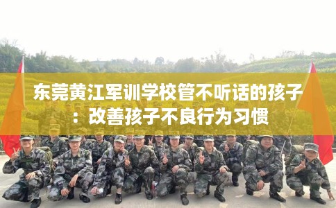 东莞黄江军训学校管不听话的孩子：改善孩子不良行为习惯