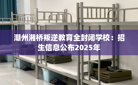 潮州湘桥叛逆教育全封闭学校：招生信息公布2025年