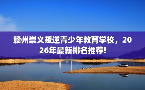 赣州崇义叛逆青少年教育学校，2026年最新排名推荐!