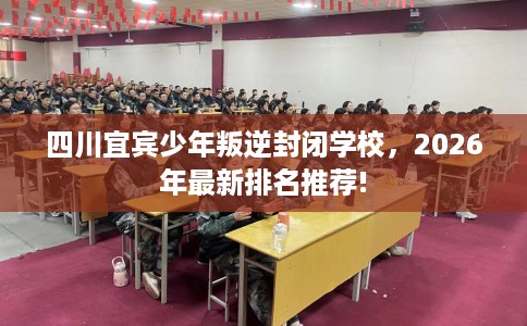 四川宜宾少年叛逆封闭学校，2026年最新排名推荐!
