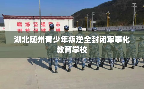 湖北随州青少年叛逆全封闭军事化教育学校