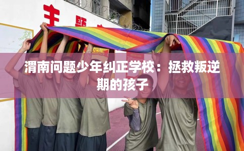 渭南问题少年纠正学校：拯救叛逆期的孩子