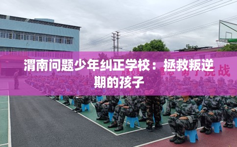 渭南问题少年纠正学校：拯救叛逆期的孩子