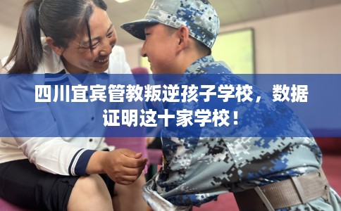 四川宜宾管教叛逆孩子学校，数据证明这十家学校！