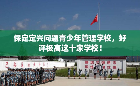 保定定兴问题青少年管理学校，好评极高这十家学校！