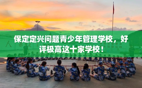 保定定兴问题青少年管理学校，好评极高这十家学校！