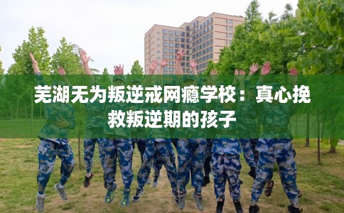 芜湖无为叛逆戒网瘾学校：真心挽救叛逆期的孩子