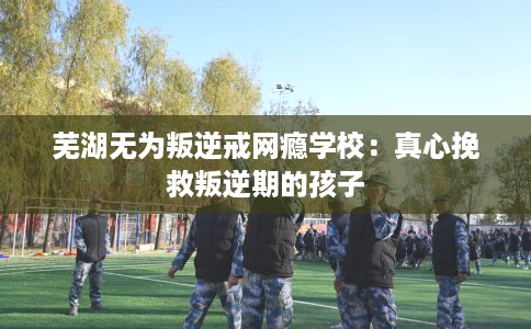 芜湖无为叛逆戒网瘾学校：真心挽救叛逆期的孩子