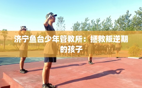 济宁鱼台少年管教所：拯救叛逆期的孩子