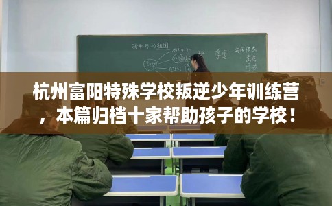 杭州富阳特殊学校叛逆少年训练营，本篇归档十家帮助孩子的学校！