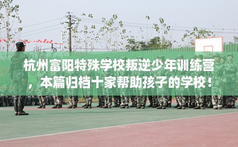 杭州富阳特殊学校叛逆少年训练营，本篇归档十家帮助孩子的学校！
