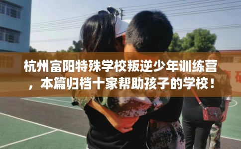 杭州富阳特殊学校叛逆少年训练营，本篇归档十家帮助孩子的学校！