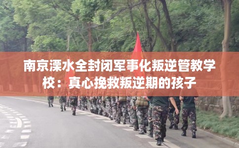 南京溧水全封闭军事化叛逆管教学校：真心挽救叛逆期的孩子
