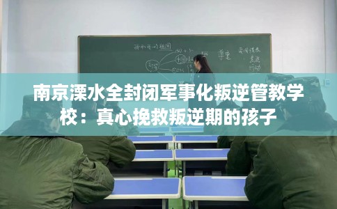 南京溧水全封闭军事化叛逆管教学校：真心挽救叛逆期的孩子
