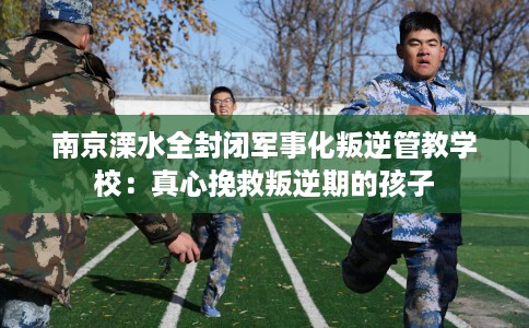 南京溧水全封闭军事化叛逆管教学校：真心挽救叛逆期的孩子