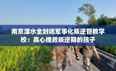 南京溧水全封闭军事化叛逆管教学校：真心挽救叛逆期的孩子