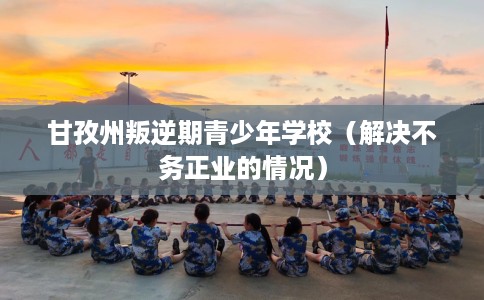 甘孜州叛逆期青少年学校（解决不务正业的情况）