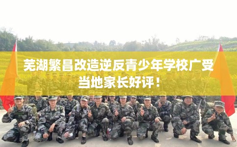 芜湖繁昌改造逆反青少年学校广受当地家长好评！