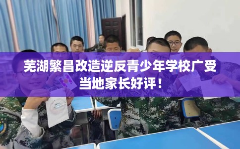 芜湖繁昌改造逆反青少年学校广受当地家长好评！