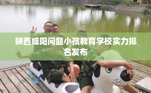 陕西咸阳问题小孩教育学校实力排名发布
