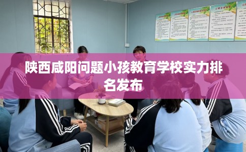 陕西咸阳问题小孩教育学校实力排名发布