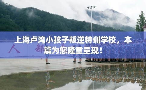 上海卢湾小孩子叛逆特训学校，本篇为您隆重呈现！