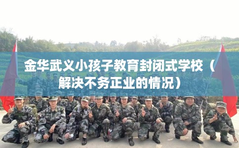 金华武义小孩子教育封闭式学校（解决不务正业的情况）