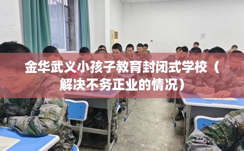 金华武义小孩子教育封闭式学校（解决不务正业的情况）