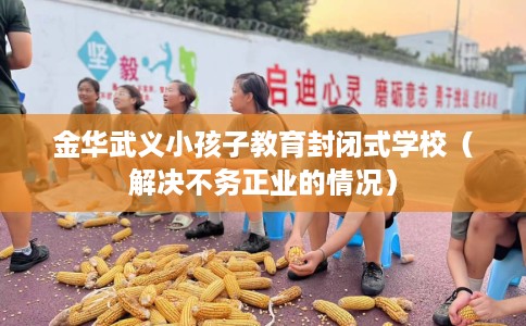 金华武义小孩子教育封闭式学校（解决不务正业的情况）