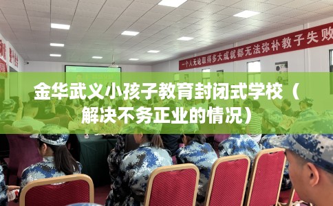 金华武义小孩子教育封闭式学校（解决不务正业的情况）