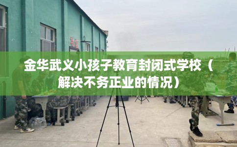 金华武义小孩子教育封闭式学校（解决不务正业的情况）
