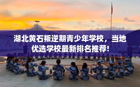 湖北黄石叛逆期青少年学校，当地优选学校最新排名推荐!