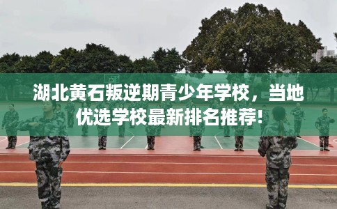 湖北黄石叛逆期青少年学校，当地优选学校最新排名推荐!