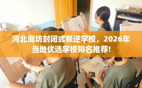 河北廊坊封闭式叛逆学校，2026年当地优选学校排名推荐!