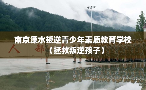 南京溧水叛逆青少年素质教育学校（拯救叛逆孩子）