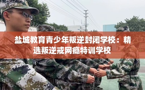 盐城教育青少年叛逆封闭学校：精选叛逆戒网瘾特训学校