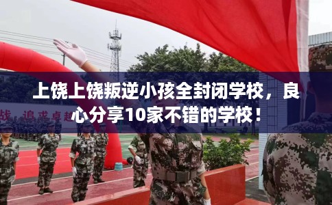 上饶上饶叛逆小孩全封闭学校，良心分享10家不错的学校！